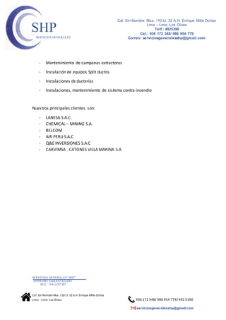 SERVICIOS GENERALES“SHP”
CONFORT GARANTIZADO
RUC: 10416787307
Cal. Sin NombreMza. 110 Lt. 32A.H. Enrique Milla Ochoa
Lima –Lima -Los Olivos 936 172 348/ 986 954 779/ 492 5390
serviciosgeneralesshp@gmail.com
Cal. Sin Nombre Mza. 110 Lt. 32 A.H. Enrique Milla Ochoa
Lima – Lima -Los Olivos
Telf.: 4925390
Cel.: 936 172 348/ 986 954 779
Correo: serviciosgeneralesshp@gmail.com
SHPSERVICIOS GENERALES
- Mantenimiento de campanas extractoras
- Instalación de equipos Split ductos
- Instalaciones de ducterias
- Instalaciones, mantenimiento de sistema contra incendio
Nuestros principales clientes son:
- LANESA S.A.C.
- CHEMICAL – MINING S.A.
- BELCOM
- AIR PERU S.A.C
- Q&E INVERSIONES S.A.C
- CARVIMSA . CATONES VILLA MARINA S.A
 