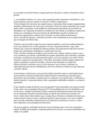 já, a cumprir esta tarefa histórica, organizando por toda parte os núcleos elementares desse
partido.

1. A sociedade brasileira vive, hoje, uma conjuntura política altamente contraditória e, sob
muitos aspectos, decisiva quanto a seu futuro a médio e longo prazos.
Vista do ângulo dos interesses das amplas massas exploradas, desde sempre marginalizadas
material e politicamente em nosso país e principais vítimas do regime autoritário que vigora
desde 1964, a conjuntura revela tendências extremamente promissoras de um futuro de
liberdades e de conquistas de melhores condições de vida. Dentre as tendências auspiciosas,
destaca-se a emergência de um movimento de trabalhadores que busca afirmar sua
autonomia organizatória e política face ao Estado e às elites políticas dominantes.
Esse é, sem dúvida alguma, o elemento inovador e mais importante da nova etapa histórica
que se inaugura no Brasil, hoje.

Contudo, a par dos dados auspiciosos da conjuntura política, coexistem também perigosos
riscos, que podem levar as lutas populares a novas e fragorosas derrotas. Aqui, cabe
destacar que o processo chamado de abertura política está sendo promovido pelos mesmos
grupos que sustentaram e defenderam o regime hoje em crise.
Com a evidente exaustão de amplos setores sociais com o regime vigente no país e com a
crise econômica que abalou a estabilidade dos grupos dominantes que controlam o aparelho
de Estado, os detentores do poder procuram agora, e até este momento com relativo êxito,
reformar o regime de cima para baixo. Vale dizer, pretendem reformar alguns aspectos do
regime, mantendo o controle do Estado, a fim de evitar alterações no modelo de
desenvolvimento econômico, que só a eles interessa e que se baseia, sobretudo, na
superexploração das massas trabalhadoras, através do modelo econômico do qual sobressai
o arrocho salarial.

Já está demais evidente que o novo governo militar pretende manter a continuidade dessa
mesma política econômica ditada pelo capital financeiro internacional, agravada agora
pelos planos de austeridade e recessão que já se esboçam. Isso significa que o sofrimento, a
miséria material e a opressão política sobre a população trabalhadora tenderão a se manter e
aprofundar.

O que significa Estado de Direito com salvaguardas? O que pretendem com anistia restrita?
O que visam com a propalada reforma da CLT [Consolidação das Leis do Trabalho] e a da
Lei de Greve, urdidas secretamente? Qual o sentido da diminuição das penas previstas na
Lei de Segurança Nacional e da preservação do espírito que informa essa mesma Lei?
Esses e tantos outros fatos indicam que o regime busca reformar-se tentando atrair para seu
campo de apoio setores sociais e segmentos políticos oposicionistas, com vista a impedir
que as massas exploradas explicitem suas reivindicações econômicas e sociais e, o que é
mais importante, sua concepção de democracia.

Em poucas palavras, pretendem promover uma conciliação entre os de cima, incluindo a
cúpula do MDB, para impedir a expressão política dos de baixo, as massas trabalhadoras do
campo e da cidade.
 