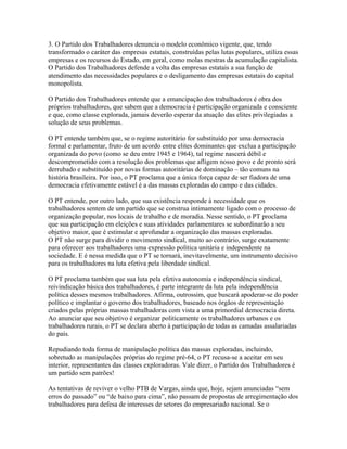 3. O Partido dos Trabalhadores denuncia o modelo econômico vigente, que, tendo
transformado o caráter das empresas estatais, construídas pelas lutas populares, utiliza essas
empresas e os recursos do Estado, em geral, como molas mestras da acumulação capitalista.
O Partido dos Trabalhadores defende a volta das empresas estatais a sua função de
atendimento das necessidades populares e o desligamento das empresas estatais do capital
monopolista.

O Partido dos Trabalhadores entende que a emancipação dos trabalhadores é obra dos
próprios trabalhadores, que sabem que a democracia é participação organizada e consciente
e que, como classe explorada, jamais deverão esperar da atuação das elites privilegiadas a
solução de seus problemas.

O PT entende também que, se o regime autoritário for substituído por uma democracia
formal e parlamentar, fruto de um acordo entre elites dominantes que exclua a participação
organizada do povo (como se deu entre 1945 e 1964), tal regime nascerá débil e
descomprometido com a resolução dos problemas que afligem nosso povo e de pronto será
derrubado e substituído por novas formas autoritárias de dominação – tão comuns na
história brasileira. Por isso, o PT proclama que a única força capaz de ser fiadora de uma
democracia efetivamente estável é a das massas exploradas do campo e das cidades.

O PT entende, por outro lado, que sua existência responde à necessidade que os
trabalhadores sentem de um partido que se construa intimamente ligado com o processo de
organização popular, nos locais de trabalho e de moradia. Nesse sentido, o PT proclama
que sua participação em eleições e suas atividades parlamentares se subordinarão a seu
objetivo maior, que é estimular e aprofundar a organização das massas exploradas.
O PT não surge para dividir o movimento sindical, muito ao contrário, surge exatamente
para oferecer aos trabalhadores uma expressão política unitária e independente na
sociedade. E é nessa medida que o PT se tornará, inevitavelmente, um instrumento decisivo
para os trabalhadores na luta efetiva pela liberdade sindical.

O PT proclama também que sua luta pela efetiva autonomia e independência sindical,
reivindicação básica dos trabalhadores, é parte integrante da luta pela independência
política desses mesmos trabalhadores. Afirma, outrossim, que buscará apoderar-se do poder
político e implantar o governo dos trabalhadores, baseado nos órgãos de representação
criados pelas próprias massas trabalhadoras com vista a uma primordial democracia direta.
Ao anunciar que seu objetivo é organizar politicamente os trabalhadores urbanos e os
trabalhadores rurais, o PT se declara aberto à participação de todas as camadas assalariadas
do país.

Repudiando toda forma de manipulação política das massas exploradas, incluindo,
sobretudo as manipulações próprias do regime pré-64, o PT recusa-se a aceitar em seu
interior, representantes das classes exploradoras. Vale dizer, o Partido dos Trabalhadores é
um partido sem patrões!

As tentativas de reviver o velho PTB de Vargas, ainda que, hoje, sejam anunciadas “sem
erros do passado” ou “de baixo para cima”, não passam de propostas de arregimentação dos
trabalhadores para defesa de interesses de setores do empresariado nacional. Se o
 