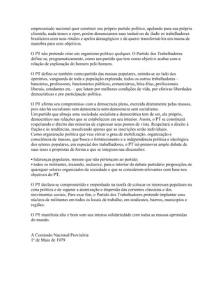 empresariado nacional quer construir seu próprio partido político, apelando para sua própria
clientela, nada temos a opor, porém denunciamos suas tentativas de iludir os trabalhadores
brasileiros com seus rótulos e apelos demagógicos e de querer transformá-los em massa de
manobra para seus objetivos.

O PT não pretende criar um organismo político qualquer. O Partido dos Trabalhadores
define-se, programaticamente, como um partido que tem como objetivo acabar com a
relação de exploração do homem pelo homem.

O PT define-se também como partido das massas populares, unindo-se ao lado dos
operários, vanguarda de toda a população explorada, todos os outros trabalhadores –
bancários, professores, funcionários públicos, comerciários, bóia-frias, profissionais
liberais, estudantes etc. – que lutam por melhores condições de vida, por efetivas liberdades
democráticas e por participação política.

O PT afirma seu compromisso com a democracia plena, exercida diretamente pelas massas,
pois não há socialismo sem democracia nem democracia sem socialismo.
Um partido que almeja uma sociedade socialista e democrática tem de ser, ele próprio,
democrático nas relações que se estabelecem em seu interior. Assim, o PT se constituirá
respeitando o direito das minorias de expressar seus pontos de vista. Respeitará o direito à
fração e às tendências, ressalvando apenas que as inscrições serão individuais.
Como organização política que visa elevar o grau de mobilização, organização e
consciência de massas, que busca o fortalecimento e a independência política e ideológica
dos setores populares, em especial dos trabalhadores, o PT irá promover amplo debate de
suas teses e propostas de forma a que se integrem nas discussões:

• lideranças populares, mesmo que não pertençam ao partido;
• todos os militantes, trazendo, inclusive, para o interior do debate partidário proposições de
quaisquer setores organizados da sociedade e que se considerem relevantes com base nos
objetivos do PT.

O PT declara-se comprometido e empenhado na tarefa de colocar os interesses populares na
cena política e de superar a atomização e dispersão das correntes classistas e dos
movimentos sociais. Para esse fim, o Partido dos Trabalhadores pretende implantar seus
núcleos de militantes em todos os locais de trabalho, em sindicatos, bairros, municípios e
regiões.

O PT manifesta alto e bom som sua intensa solidariedade com todas as massas oprimidas
do mundo.


A Comissão Nacional Provisória
1º de Maio de 1979
 