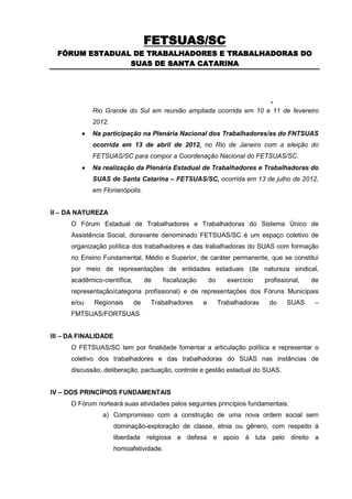 FETSUAS/SC
  FÓRUM ESTADUAL DE TRABALHADORES E TRABALHADORAS DO
                SUAS DE SANTA CATARINA




O Fórum Grande do Sul em reunião ampliada ocorrida em 10 e 11 de fevereiro
      Rio Trabalhadores do Sistema Único de
             2012.
            Na participação na Plenária Nacional dos Trabalhadores/as do FNTSUAS
             ocorrida em 13 de abril de 2012, no Rio de Janeiro com a eleição do
             FETSUAS/SC para compor a Coordenação Nacional do FETSUAS/SC.
            Na realização da Plenária Estadual de Trabalhadores e Trabalhadoras do
             SUAS de Santa Catarina – FETSUAS/SC, ocorrida em 13 de julho de 2012,
             em Florianópolis.


II – DA NATUREZA
      O Fórum Estadual de Trabalhadores e Trabalhadoras do Sistema Único de
      Assistência Social, doravante denominado FETSUAS/SC é um espaço coletivo de
      organização política dos trabalhadores e das trabalhadoras do SUAS com formação
      no Ensino Fundamental, Médio e Superior, de caráter permanente, que se constitui
      por meio de representações de entidades estaduais (de natureza sindical,
      acadêmico-científica,        de   fiscalização       do      exercício    profissional,   de
      representação/categoria profissional) e de representações dos Fóruns Municipais
      e/ou   Regionais        de    Trabalhadores      e        Trabalhadoras    do     SUAS     –
      FMTSUAS/FORTSUAS.


III – DA FINALIDADE
      O FETSUAS/SC tem por finalidade fomentar a articulação política e representar o
      coletivo dos trabalhadores e das trabalhadoras do SUAS nas instâncias de
      discussão, deliberação, pactuação, controle e gestão estadual do SUAS.


IV – DOS PRINCÍPIOS FUNDAMENTAIS
      O Fórum norteará suas atividades pelos seguintes princípios fundamentais:
                a) Compromisso com a construção de uma nova ordem social sem
                      dominação-exploração de classe, etnia ou gênero, com respeito à
                      liberdade religiosa e defesa e apoio à luta pelo direito a
                      homoafetividade.
 
