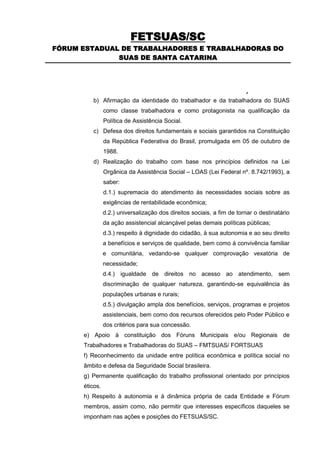 FETSUAS/SC
 FÓRUM ESTADUAL DE TRABALHADORES E TRABALHADORAS DO
               SUAS DE SANTA CATARINA




O Fórum b) Trabalhadores dodo Sistema Único SUAS
           Afirmação da identidade trabalhador e da trabalhadora do de
                    como classe trabalhadora e como protagonista na qualificação da
                    Política de Assistência Social.
             c) Defesa dos direitos fundamentais e sociais garantidos na Constituição
                    da República Federativa do Brasil, promulgada em 05 de outubro de
                    1988.
             d) Realização do trabalho com base nos princípios definidos na Lei
                    Orgânica da Assistência Social – LOAS (Lei Federal nº. 8.742/1993), a
                    saber:
                    d.1.) supremacia do atendimento às necessidades sociais sobre as
                    exigências de rentabilidade econômica;
                    d.2.) universalização dos direitos sociais, a fim de tornar o destinatário
                    da ação assistencial alcançável pelas demais políticas públicas;
                    d.3.) respeito à dignidade do cidadão, à sua autonomia e ao seu direito
                    a benefícios e serviços de qualidade, bem como à convivência familiar
                    e comunitária, vedando-se qualquer comprovação vexatória de
                    necessidade;
                    d.4.) igualdade de direitos no acesso ao atendimento, sem
                    discriminação de qualquer natureza, garantindo-se equivalência às
                    populações urbanas e rurais;
                    d.5.) divulgação ampla dos benefícios, serviços, programas e projetos
                    assistenciais, bem como dos recursos oferecidos pelo Poder Público e
                    dos critérios para sua concessão.
          e) Apoio à constituição dos Fóruns Municipais e/ou Regionais de
          Trabalhadores e Trabalhadoras do SUAS – FMTSUAS/ FORTSUAS
          f) Reconhecimento da unidade entre política econômica e política social no
          âmbito e defesa da Seguridade Social brasileira.
          g) Permanente qualificação do trabalho profissional orientado por princípios
          éticos.
          h) Respeito à autonomia e à dinâmica própria de cada Entidade e Fórum
          membros, assim como, não permitir que interesses específicos daqueles se
          imponham nas ações e posições do FETSUAS/SC.
 