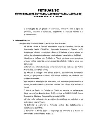 FETSUAS/SC
 FÓRUM ESTADUAL DE TRABALHADORES E TRABALHADORAS DO
               SUAS DE SANTA CATARINA




O FórumConstrução de um projeto de do Sistema com a lógicade
      i)  Trabalhadores sociedade, rompendo Único da
           produção, consumo e exploração, respeitando as riquezas naturais e a
           sustentabilidade.


V – DOS OBJETIVOS
     Os objetivos do Fórum na consecução de suas finalidades são:
           a) Manter debate e diálogo permanente junto ao Conselho Estadual de
           Assistência Social (CEAS/SC), Comissão Intergestora Bipartite (CIB),
           autoridades públicas constituídas, Gestores Estaduais e outros atores em
           defesa dos interesses coletivos de trabalhadores e trabalhadoras do SUAS;
           b) Articular e dialogar com Entidades e Fóruns membros na construção da
           unidade política e agenda comum, e, quando solicitado, deliberar sobre suas
           demandas;
           c) Fortalecer a intersetorialidade como instrumento de efetivação da Política
           Nacional de Assistência Social;
           d) Articular e dialogar com atores diversos, especialmente movimentos
           sociais, na perspectiva da defesa dos direitos humanos, da cidadania e da
           classe trabalhadora;
           e) Estabelecer estratégias de articulação com instâncias governamentais e
           instituições internacionais que tenham interface com a Política de Assistência
           Social;
           f) Intervir na Gestão do Trabalho no SUAS, em especial na efetivação da
           Mesa Nacional de Negociação do SUAS prevista na NOB-RH/SUAS (Norma
           Operacional Básica de Recursos Humanos do SUAS);
           g) Lutar pela efetivação dos princípios democráticos na sociedade e na
           dinâmica do próprio Fórum;
           h) Estimular e promover a formação política dos trabalhadores e
           trabalhadoras do SUAS;
           i) Fomentar o debate sobre a Segurança do Trabalho e a Saúde do
           Trabalhador e Trabalhadora do SUAS;
 