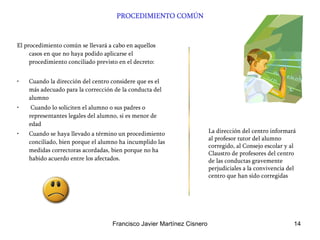 PROCEDIMIENTO COMÚN El procedimiento común se llevará a cabo en aquellos casos en que no haya podido aplicarse el procedimiento conciliado previsto en el decreto:  Cuando la dirección del centro considere que es el más adecuado para la corrección de la conducta del alumno Cuando lo soliciten el alumno o sus padres o representantes legales del alumno, si es menor de edad Cuando se haya llevado a término un procedimiento conciliado, bien porque el alumno ha incumplido las medidas correctoras acordadas, bien porque no ha habido acuerdo entre los afectados. La dirección del centro informará al profesor tutor del alumno corregido, al Consejo escolar y al Claustro de profesores del centro de las conductas gravemente perjudiciales a la convivencia del centro que han sido corregidas  