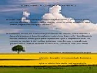 COMPROMISOS EDUCATIVOS PARA LA CONVIVENCIA En todos los casos de conductas contrarias a la convivencia se podrá suspender la aplicación de las medidas correctoras adoptadas si el alumno corregido y, en su caso, también sus padres o representantes legales firman un compromiso educativo para la convivencia.  En el compromiso educativo para la convivencia figurará de forma clara y detallada a qué se compromete el alumno y las actuaciones de formación para la convivencia, así como de prevención y de modificación de conductas contrarias a la misma que los padres o representantes legales se comprometen a llevar a cabo, personalmente o mediante la intervención de instituciones, centros docentes o personas adecuadas. Igualmente deberán constar los mecanismos de comunicación y coordinación con el centro docente.  La falta de cumplimiento de los compromisos adquiridos por parte  del alumno o de sus padres o representantes legales determinará la  aplicación inmediata de las medidas correctoras suspendidas.  