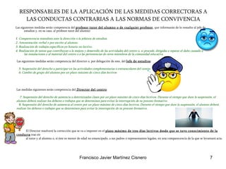 RESPONSABLES DE LA APLICACIÓN DE LAS MEDIDAS CORRECTORAS A LAS CONDUCTAS CONTRARIAS A LAS NORMAS DE CONVIVENCIA Las siguientes medidas serán competencia del  profesor tutor del alumno o de cualquier profesor , que informarán de lo resuelto al jefe de estudios y, en su caso, al profesor tutor del alumno:  1 . Comparecencia inmediata ante la dirección o la jefatura de estudios. 2. Amonestación verbal o por escrito al alumno.  3. Realización de trabajos específicos en horario no lectivo.  4. Realización de tareas que contribuyan a la mejora y desarrollo de las actividades del centro o, si procede, dirigidas a reparar el daño causado a las instalaciones o al material del centro o a las pertenencias de otros miembros de la comunidad educativa.   Las siguientes medidas serán competencia del director o, por delegación de este, del  Jefe de estudios : 5. Suspensión del derecho a participar en las actividades complementarias o extraescolares del centro.  6. Cambio de grupo del alumno por un plazo máximo de cinco días lectivos Las medidas siguientes serán competencia del  Director del centro : 7. Suspensión del derecho de asistencia a determinadas clases por un plazo máximo de cinco días lectivos. Durante el tiempo que dure la suspensión, el alumno deberá realizar los deberes o trabajos que se determinen para evitar la interrupción de su proceso formativo.  8. Suspensión del derecho de asistencia al centro por un plazo máximo de cinco días lectivos. Durante el tiempo que dure la suspensión, el alumno deberá realizar los deberes o trabajos que se determinen para evitar la interrupción de su proceso formativo.   El Director resolverá la corrección que se va a imponer en el  plazo máximo de tres días lectivos desde que se tuvo conocimiento de la conducta  tras oír  al tutor y al alumno o, si éste es menor de edad no emancipado, a sus padres o representantes legales, en una comparecencia de la que se levantará acta.  