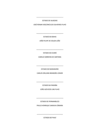 _______________________________
ESTADO DE ALAGOAS
JOSÉ RENAN VASCONCELOS CALHEIROS FILHO
_______________________________
ESTADO DA BAHIA
JOÃO FELIPE DE SOUZA LEÃO
_______________________________
ESTADO DO CEARÁ
CAMILO SOBREIRA DE SANTANA
_______________________________
ESTADO DO MARANHÃO
CARLOS ORLEANS BRANDÃO JÚNIOR
_______________________________
ESTADO DA PARAÍBA
JOÃO AZEVEDO LINS FILHO
_______________________________
ESTADO DE PERNAMBUCO
PAULO HENRIQUE SARAIVA CÂMARA
______________________________
ESTADO DO PIAUÍ
 