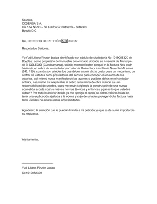 Señores,
CODENSA S.A.
Cra 13A No 93 – 66 Teléfonos: 6015769 – 6016060
Bogotá D.C
Ref. DERECHO DE PETICIÓN ART.23 C.N
Respetados Señores,
Yo Yudi Liliana Pinzón Loaiza identificado con cédula de ciudadanía No 1019058320 de
Bogotá), como propietario del inmueble denominado ubicado en la vereda de Municipio
de El COLEGIO (Cundinamarca), solicito me manifiesten porqué en la factura Nos están
haciendo un cobro de un contador por valor de Cuarenta y tres Ciento Noventa Mil pesos
($43. 190), cuando son ustedes los que deben asumir dicho costo, pues un mecanismo de
control de ustedes como prestadores del servicio para conocer el consumo de los
usuarios, así mismo nunca manifestaron las razones o posibles daños en el contador
anterior, así mismo es inexplicable el cobro de la mano de obra cuando es una
responsabilidad de ustedes, pues me están exigiendo la construcción de una nueva
acometida acorde con las nuevas normas técnicas y entonces ¿qué es lo que ustedes
cobran? Por todo lo anterior desde ya me opongo al cobro de dichos valores hasta no
tener una explicación ajustada a la norma y exijo de ustedes proteger dicha factura hasta
tanto ustedes no aclaren estas arbitrariedades.
Agradezco la atención que le puedan brindar a mi petición ya que es de suma importancia
su respuesta.
Atentamente,
____________________
Yudi Liliana Pinzón Loaiza
Cc 1019058320
 