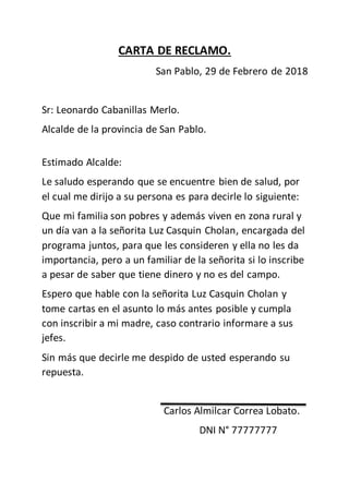 CARTA DE RECLAMO.
San Pablo, 29 de Febrero de 2018
Sr: Leonardo Cabanillas Merlo.
Alcalde de la provincia de San Pablo.
Estimado Alcalde:
Le saludo esperando que se encuentre bien de salud, por
el cual me dirijo a su persona es para decirle lo siguiente:
Que mi familia son pobres y además viven en zona rural y
un día van a la señorita Luz Casquin Cholan, encargada del
programa juntos, para que les consideren y ella no les da
importancia, pero a un familiar de la señorita si lo inscribe
a pesar de saber que tiene dinero y no es del campo.
Espero que hable con la señorita Luz Casquin Cholan y
tome cartas en el asunto lo más antes posible y cumpla
con inscribir a mi madre, caso contrario informare a sus
jefes.
Sin más que decirle me despido de usted esperando su
repuesta.
Carlos Almilcar Correa Lobato.
DNI N° 77777777
 