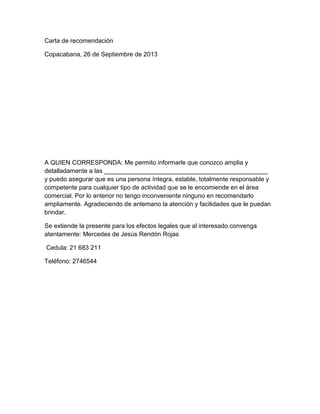 Carta de recomendación
Copacabana, 26 de Septiembre de 2013

A QUIEN CORRESPONDA: Me permito informarle que conozco amplia y
detalladamente a las _______________________________________________
y puedo asegurar que es una persona íntegra, estable, totalmente responsable y
competente para cualquier tipo de actividad que se le encomiende en el área
comercial. Por lo anterior no tengo inconveniente ninguno en recomendarlo
ampliamente. Agradeciendo de antemano la atención y facilidades que le puedan
brindar.
Se extiende la presente para los efectos legales que al interesado convenga
atentamente: Mercedes de Jesús Rendón Rojas
Cedula: 21 683 211
Teléfono: 2746544

 