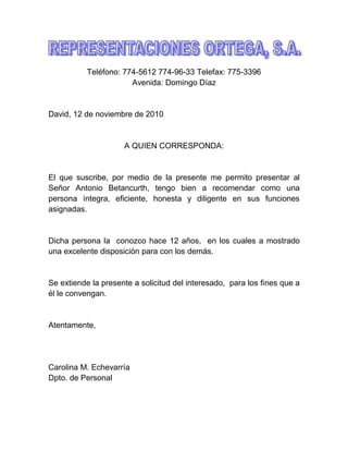 Teléfono: 774-5612 774-96-33 Telefax: 775-3396
Avenida: Domingo Díaz
David, 12 de noviembre de 2010
A QUIEN CORRESPONDA:
El que suscribe, por medio de la presente me permito presentar al
Señor Antonio Betancurth, tengo bien a recomendar como una
persona íntegra, eficiente, honesta y diligente en sus funciones
asignadas.
Dicha persona la conozco hace 12 años, en los cuales a mostrado
una excelente disposición para con los demás.
Se extiende la presente a solicitud del interesado, para los fines que a
él le convengan.
Atentamente,
Carolina M. Echevarría
Dpto. de Personal
 