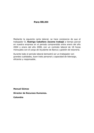 Para RR.HH 
Mediante la siguiente carta laboral, se hace constancia de que el trabajador D. Rodrigo Caballero Jacome trabajó a tiempo parcial en nuestra empresa en el periodo comprendido entre enero del año 2004 y enero del año 2008, con un contrato laboral de 18 horas mensuales con el cargo de Ayudante de Banca y gestión de tesorería. 
Durante todo el periodo laboral demostró ser un trabajador con grandes cualidades, buen trato personal y capacidad de liderazgo, eficiente y responsable. 
Manuel Gómez 
Director de Recursos Humanos. 
Colombia 
 