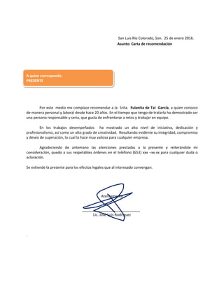 San Luis Río Colorado, Son. 25 de enero 2016.
Asunto: Carta de recomendación
A quien corresponda:
PRESENTE
Por este medio me complace recomendar a la Srita. Fulanita de Tal García, a quien conozco
de manera personal y laboral desde hace 20 años. En el tiempo que tengo de tratarla ha demostrado ser
una persona responsable y seria, que gusta de enfrentarse a retos y trabajar en equipo.
En los trabajos desempeñados ha mostrado un alto nivel de iniciativa, dedicación y
profesionalismo, así como un alto grado de creatividad. Resultando evidente su integridad, compromiso
y deseo de superación, lo cual la hace muy valiosa para cualquier empresa.
Agradeciendo de antemano las atenciones prestadas a la presente y reiterándole mi
consideración, quedo a sus respetables órdenes en el teléfono (653) xxx –xx-xx para cualquier duda o
aclaración.
Se extiende la presente para los efectos legales que al interesado convengan.
Atentamente
Lic. José Luis Rodríguez
.
 