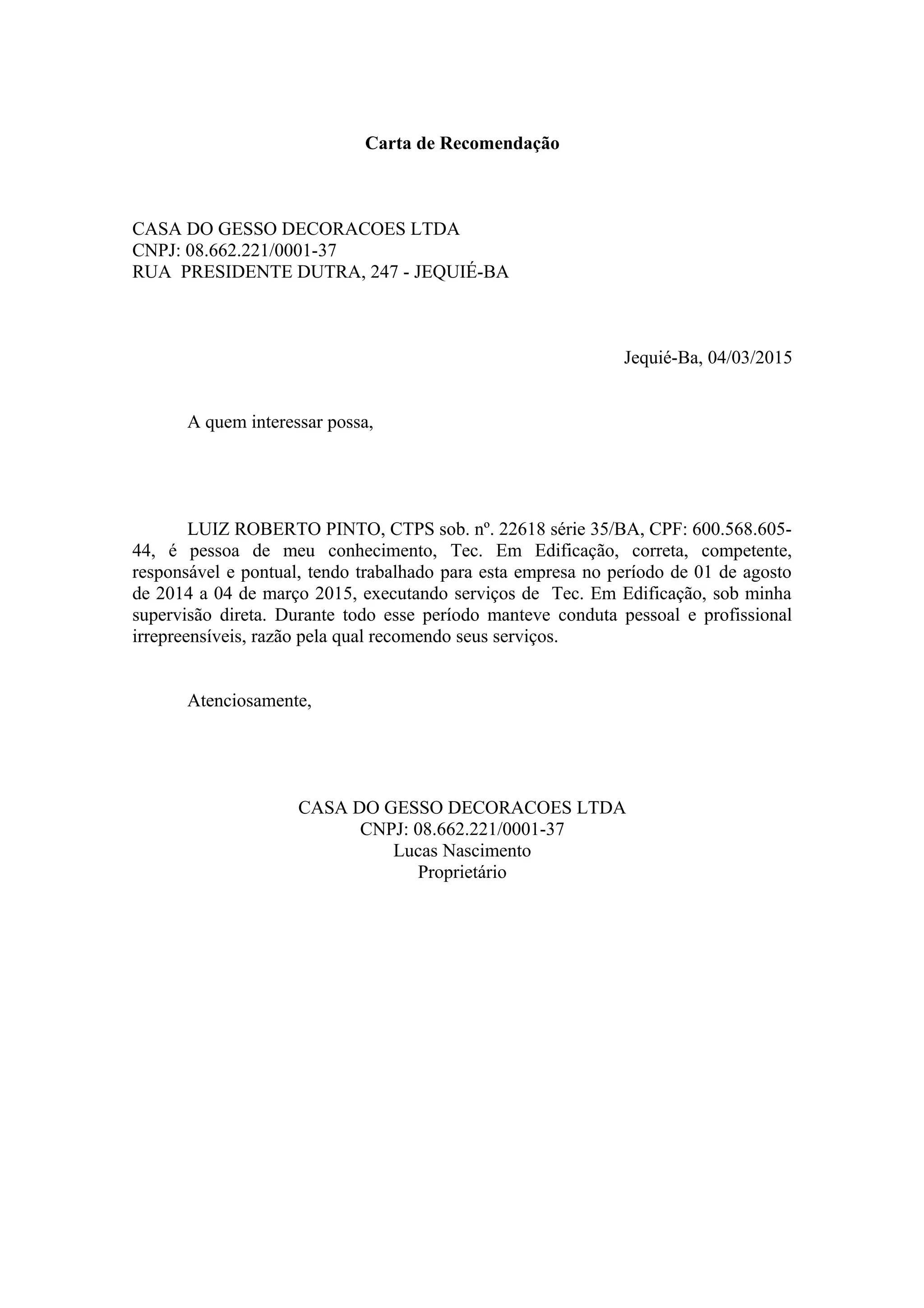 Carta de Recomendação
CASA DO GESSO DECORACOES LTDA
CNPJ: 08.662.221/0001-37
RUA PRESIDENTE DUTRA, 247 - JEQUIÉ-BA
Jequié-Ba, 04/03/2015
A quem interessar possa,
LUIZ ROBERTO PINTO, CTPS sob. nº. 22618 série 35/BA, CPF: 600.568.605-
44, é pessoa de meu conhecimento, Tec. Em Edificação, correta, competente,
responsável e pontual, tendo trabalhado para esta empresa no período de 01 de agosto
de 2014 a 04 de março 2015, executando serviços de Tec. Em Edificação, sob minha
supervisão direta. Durante todo esse período manteve conduta pessoal e profissional
irrepreensíveis, razão pela qual recomendo seus serviços.
Atenciosamente,
CASA DO GESSO DECORACOES LTDA
CNPJ: 08.662.221/0001-37
Lucas Nascimento
Proprietário