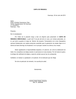 CARTA DE RENUNCIA 
Huancayo, 30 de Junio del 2013 
Señor 
Edwin Cristóbal Cairampoma Ávila 
Caritas Arquidiocesana De Huancayo 
Jr. Lima Nº415 
Huancayo - Perú 
Presente.- 
De mi consideración: 
Por medio de la presente tengo a bien de dirigirme para presentarle mi CARTA DE 
RENUNCIA IRREVOCABLE, a partir del 01 de julio del año en curso, por motivos personales, en 
la cual venía ocupando el cargo de: Director del proyecto “Conservación de la tara (Caesalpinia 
spinosa) fortaleciendo una cadena productiva sostenible para la generación de empleo digno en el 
distrito de Santo Domingo de Acobamba” en el cual ejercí durante los últimos cinco meses. 
Deseo agradecerle la responsabilidad asignada a mi persona, así como la colaboración de 
todos mis compañeros de trabajo durante mi permanecía en esta empresa. Por tal motivo le suplico 
la entrega del certificado de trabajo y copia de contrato que por ley me corresponde. 
Confiando en merecer su aprobación a mi petición. En la institución que Ud. Dirige. 
Sin otro en particular de momento, me suscribo de usted. 
Atentamente, 
_________________________ 
Carolina Natali Olivera Hospinal 
DNI. Nº. 42844058 
