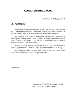 CARTA DE RENUNCIA
En Lima, a 08 de Mayo del 2015
LOS PORTALES
Mediante la siguiente carta quiero hacer constar mi renuncia al cargo de
VALET PARKIN que hasta ahora ocupaba en su empresa, desde 21/09/2014 al
08/05/2015 en la playa de estacionamiento de la Clínica Ricardo Palma.
La causa de dicha renuncia corresponde por el cambio de lugar hacia
otra playa de estacionamiento, en el cual está muy lejos y me demanda más
tiempo y costo de transporte, es por ello que no he podido avisar con 30 días
de anticipación tal y como marca la ley.
Solicito por tanto, me exonere de dicho plazo tal y como indica el artículo
18 de la ley de Fomento del Empleo y que extienda mi certificado de trabajo.
Le agradezco también la confianza puesta en mí y le deseo mucha
suerte con la persona que venga a ocupar mi puesto.
Atentamente
JUAN ALVARO HINOSTROZA VALLEJOS
Número de D.N.I.: 440253848484
 