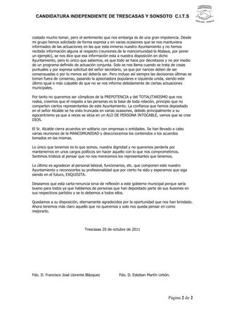 CANDIDATURA INDEPENDIENTE DE TRESCASAS Y SONSOTO C.I.T.S



costado mucho tomar, pero el sentimiento que nos embarga es de una gran impotencia. Desde
mi grupo hemos solicitado de forma expresa y en varias ocasiones que se nos mantuviera
informados de las actuaciones en las que esta inmerso nuestro Ayuntamiento y no hemos
recibido información alguna al respecto (reuniones de la mancomunidad la Atalaya, por poner
un ejemplo), se nos dice que esa información esta a nuestra disposición en dicho
Ayuntamiento, pero lo único que sabemos, es que todo se hace por decretazos y no por medio
de un programa definido de actuación conjunta. Solo se nos llama cuando se trata de cosas
puntuales y por expresa solicitud del señor secretario, ya que por narices deben de ser
consensuadas o por lo menos así debería ser. Pero incluso así siempre las decisiones últimas se
toman fuera de consenso, pasando la apisonadora populares e izquierda unida, siendo este
último igual o más culpable de que no se nos informe debidamente de ciertas actuaciones
municipales.

Por tanto no queremos ser cómplices de la PREPOTENCIA y del TOTALITARISMO que nos
rodea, creemos que el respeto a las personas es la base de toda relación, principio que no
comparten ciertos representantes de este Ayuntamiento. La confianza que hemos depositado
en el señor Alcalde se ha visto truncada en varias ocasiones, debido principalmente a su
egocentrismo ya que a veces se sitúa en un ALO DE PERSONA INTOCABLE, vamos que se cree
DIOS.

El Sr. Alcalde cierra acuerdos en solitario con empresas o entidades. Se han llevado a cabo
varias reuniones de la MANCOMUNIDAD y desconocemos los contenidos o los acuerdos
tomados en las mismas.

Lo único que tenemos es lo que somos, nuestra dignidad y no queremos perderla por
mantenernos en unos cargos políticos sin hacer aquello con lo que nos comprometimos.
Sentimos tristeza al pensar que no nos merecemos los representantes que tenemos.

Lo último es agradecer al personal laboral, funcionarios, etc. que componen este nuestro
Ayuntamiento y reconocerles su profesionalidad que por cierto ha sido y esperamos que siga
siendo en el futuro, EXQUISITA.

Deseamos que esta carta-renuncia sirva de reflexión a este gobierno municipal porque sería
bueno para todos ya que hablamos de personas que han depositado parte de sus ilusiones en
sus respectivos partidos y se lo debemos a todos ellos.

Quedamos a su disposición, eternamente agradecidos por la oportunidad que nos han brindado.
Ahora tenemos más claro aquello que no queremos y solo nos queda pensar en como
mejorarlo.



                               Trescasas 20 de octubre de 2011




Fdo. D. Francisco José Llorente Blázquez            Fdo. D. Esteban Martín Urbón.




                                                                                 Página 2 de 2
 