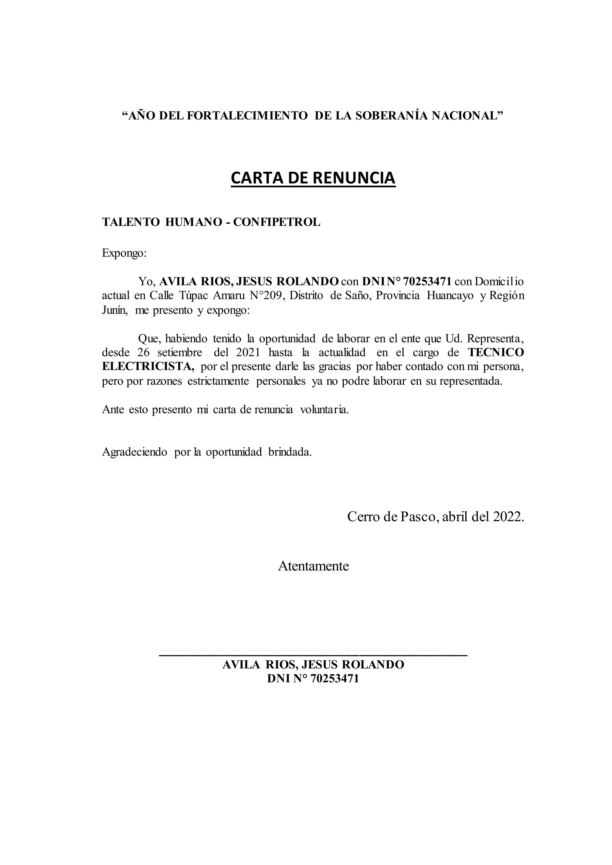 “AÑO DEL FORTALECIMIENTO DE LA SOBERANÍA NACIONAL”
CARTA DE RENUNCIA
TALENTO HUMANO - CONFIPETROL
Expongo:
Yo, AVILA RIOS, JESUS ROLANDO con DNIN° 70253471 con Domicilio
actual en Calle Túpac Amaru N°209, Distrito de Saño, Provincia Huancayo y Región
Junín, me presento y expongo:
Que, habiendo tenido la oportunidad de laborar en el ente que Ud. Representa,
desde 26 setiembre del 2021 hasta la actualidad en el cargo de TECNICO
ELECTRICISTA, por el presente darle las gracias por haber contado con mi persona,
pero por razones estrictamente personales ya no podre laborar en su representada.
Ante esto presento mi carta de renuncia voluntaria.
Agradeciendo por la oportunidad brindada.
Cerro de Pasco, abril del 2022.
Atentamente
________________________________________
AVILA RIOS, JESUS ROLANDO
DNI N° 70253471