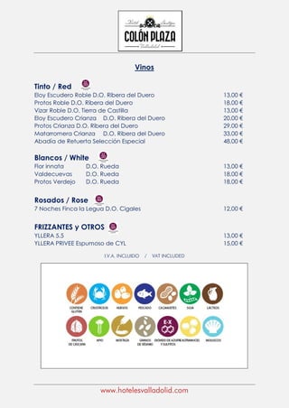 www.hotelesvalladolid.com
Vinos
Tinto / Red
Eloy Escudero Roble D.O. Ribera del Duero 13,00 €
Protos Roble D.O. Ribera del Duero 18,00 €
Vizar Roble D.O. Tierra de Castilla 13,00 €
Eloy Escudero Crianza D.O. Ribera del Duero 20,00 €
Protos Crianza D.O. Ribera del Duero 29,00 €
Matarromera Crianza D.O. Ribera del Duero 33,00 €
Abadía de Retuerta Selección Especial 48,00 €
Blancos / White
Flor innata D.O. Rueda 13,00 €
Valdecuevas D.O. Rueda 18,00 €
Protos Verdejo D.O. Rueda 18,00 €
Rosados / Rose
7 Noches Finca la Legua D.O. Cigales 12,00 €
FRIZZANTES y OTROS
YLLERA 5.5 13,00 €
YLLERA PRIVEE Espumoso de CYL 15,00 €
I.V.A. INCLUIDO / VAT INCLUDED
 