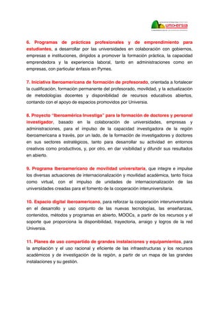6. Programas de prácticas profesionales y de emprendimiento para
estudiantes, a desarrollar por las universidades en colaboración con gobiernos,
empresas e instituciones, dirigidos a promover la formación práctica, la capacidad
emprendedora y la experiencia laboral, tanto en administraciones como en
empresas, con particular énfasis en Pymes.
7. Iniciativa Iberoamericana de formación de profesorado, orientada a fortalecer
la cualificación, formación permanente del profesorado, movilidad, y la actualización
de metodologías docentes y disponibilidad de recursos educativos abiertos,
contando con el apoyo de espacios promovidos por Universia.
8. Proyecto “Iberoamérica Investiga” para la formación de doctores y personal
investigador, basado en la colaboración de universidades, empresas y
administraciones, para el impulso de la capacidad investigadora de la región
iberoamericana a través, por un lado, de la formación de investigadores y doctores
en sus sectores estratégicos, tanto para desarrollar su actividad en entornos
creativos como productivos, y, por otro, en dar visibilidad y difundir sus resultados
en abierto.
9. Programa Iberoamericano de movilidad universitaria, que integre e impulse
los diversas actuaciones de internacionalización y movilidad académica, tanto física
como virtual, con el impulso de unidades de internacionalización de las
universidades creadas para el fomento de la cooperación interuniversitaria.
10. Espacio digital iberoamericano, para reforzar la cooperación interuniversitaria
en el desarrollo y uso conjunto de las nuevas tecnologías, las enseñanzas,
contenidos, métodos y programas en abierto, MOOCs, a partir de los recursos y el
soporte que proporciona la disponibilidad, trayectoria, arraigo y logros de la red
Universia.
11. Planes de uso compartido de grandes instalaciones y equipamientos, para
la ampliación y el uso racional y eficiente de las infraestructuras y los recursos
académicos y de investigación de la región, a partir de un mapa de las grandes
instalaciones y su gestión.
 