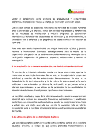 utilizar el conocimiento como elemento de productividad y competitividad
económica, de creación de riqueza y empleo, de innovación y cohesión social.
Deben crear centros de excelencia fomentando la movilidad de recursos humanos
entre la universidad y la empresa; contar con políticas de protección y transferencia
de los resultados de investigación e impulsar programas de colaboración
internacional; y fortalecer las capacidades de innovación y de emprendimiento, la
vinculación con la empresa y los programas de capital semilla y de creación de
“spin-offs”.
Para todo esto resulta imprescindible una mayor financiación -pública y privada,
nacional e internacional- planificada estratégicamente para la mejora de la
organización y la gestión de los sistemas nacionales de ciencia y tecnología con la
participación cooperativa de gobiernos, empresas, universidades y centros de
investigación.
8. La ampliación de la internacionalización y de las iniciativas de movilidad
El impulso de la internacionalización resulta una tarea irrenunciable que ha de
proyectarse en una triple dimensión. De un lado, en la mejora de la proyección,
visibilidad y atractivo de las universidades iberoamericanas, de otro, en el
fortalecimiento de los instrumentos y de la cultura de internacionalización en la
institución y sus actividades, propiciando la participación en programas, redes y
alianzas internacionales, y, por último, en la explotación de las posibilidades de
atracción de estudiantes, investigadores y profesores internacionales.
La movilidad, resultado y motor de la internacionalización, requiere un compromiso
adicional para remover los obstáculos financieros, administrativos y académicos
existentes y, así, mejorar los niveles actuales y atender su creciente demanda, física
y virtual, con una visión renovada que permita la captación neta de talento,
favoreciendo tanto la movilidad intrarregional como con otras regiones universitarias
del mundo.
9. La utilización plena de las tecnologías digitales
Las tecnologías digitales están provocando un trascendental cambio en el escenario
educativo presente, al tiempo de que genera profundas transformaciones e
 