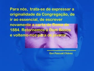 Para nós,  trata-se de expressar a originalidade da Congregação, de ir ao essencial, de escrever novamente a carta de Roma de 1884. Retornemos a Dom Bosco  e voltemo-nos para os jovens!. Don Pascual Chávez 