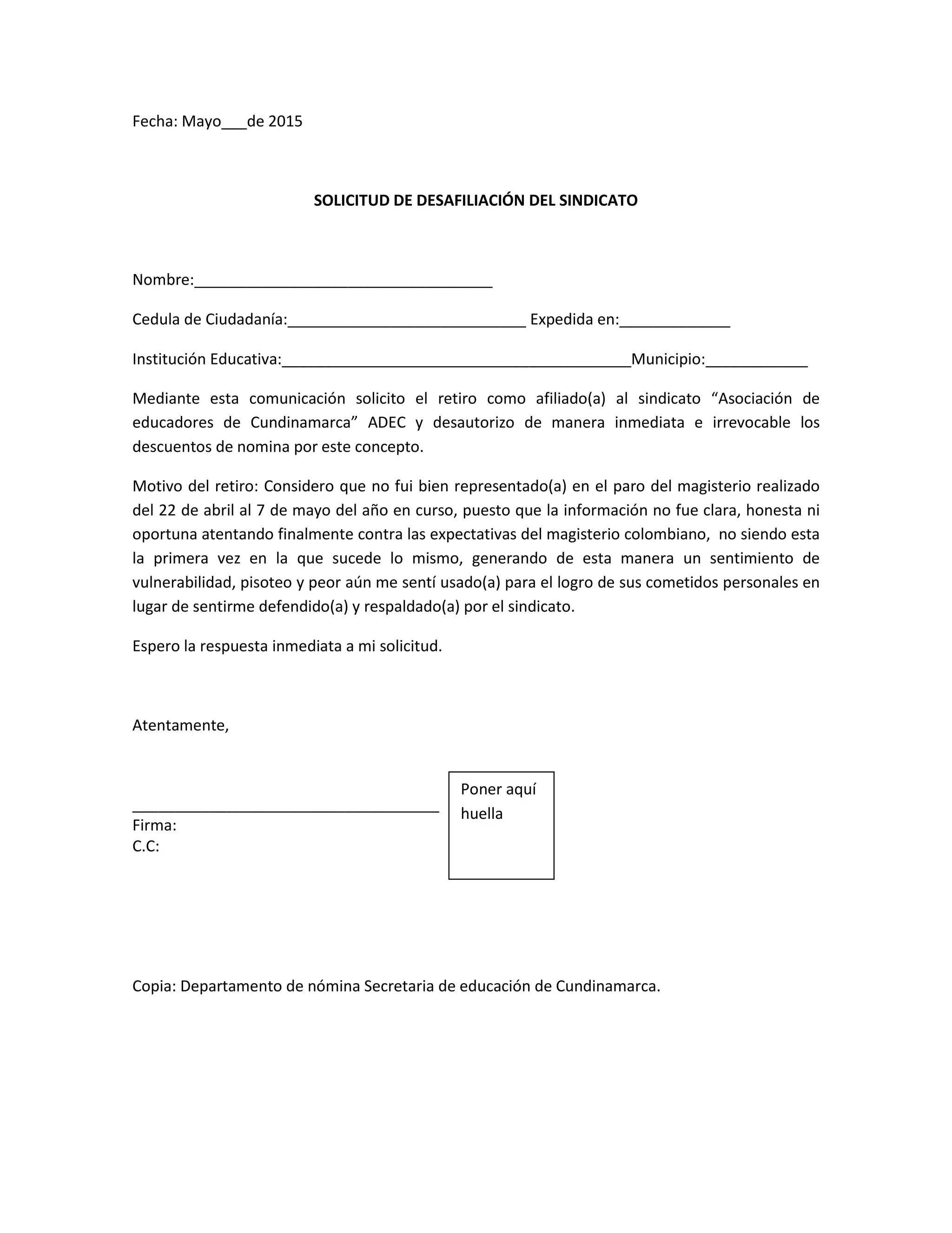 Fecha: Mayo___de 2015
SOLICITUD DE DESAFILIACIÓN DEL SINDICATO
Nombre:___________________________________
Cedula de Ciudadanía:____________________________ Expedida en:_____________
Institución Educativa:_________________________________________Municipio:____________
Mediante esta comunicación solicito el retiro como afiliado(a) al sindicato “Asociación de
educadores de Cundinamarca” ADEC y desautorizo de manera inmediata e irrevocable los
descuentos de nomina por este concepto.
Motivo del retiro: Considero que no fui bien representado(a) en el paro del magisterio realizado
del 22 de abril al 7 de mayo del año en curso, puesto que la información no fue clara, honesta ni
oportuna atentando finalmente contra las expectativas del magisterio colombiano, no siendo esta
la primera vez en la que sucede lo mismo, generando de esta manera un sentimiento de
vulnerabilidad, pisoteo y peor aún me sentí usado(a) para el logro de sus cometidos personales en
lugar de sentirme defendido(a) y respaldado(a) por el sindicato.
Espero la respuesta inmediata a mi solicitud.
Atentamente,
____________________________________
Firma:
C.C:
Copia: Departamento de nómina Secretaria de educación de Cundinamarca.
Poner aquí
huella
 
