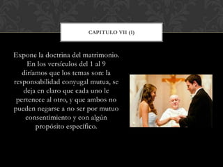 Expone la doctrina del matrimonio.
En los versículos del 1 al 9
diríamos que los temas son: la
responsabilidad conyugal mutua, se
deja en claro que cada uno le
pertenece al otro, y que ambos no
pueden negarse a no ser por mutuo
consentimiento y con algún
propósito específico.
CAPITULO VII (1)
 