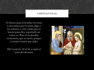 Es bueno para el hombre no tocar
a una mujer, por lo tanto, digo a
los solteros y a las viudas que es
bueno para ellos soportarlo así
como yo. Pero si no pueden
contenerse, que se casen, porque
es mejor casarse que arder
Del versículo 10 al 24 se trata el
tema del divorcio.
CAPITULO VII (2)
 