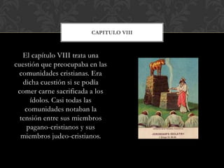 El capítulo VIII trata una
cuestión que preocupaba en las
comunidades cristianas. Era
dicha cuestión si se podía
comer carne sacrificada a los
ídolos. Casi todas las
comunidades notaban la
tensión entre sus miembros
pagano-cristianos y sus
miembros judeo-cristianos.
CAPITULO VIII
 