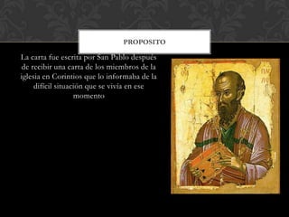 La carta fue escrita por San Pablo después
de recibir una carta de los miembros de la
iglesia en Corintios que lo informaba de la
difícil situación que se vivía en ese
momento
PROPOSITO
 