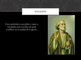 Unos preferían a san pablo y otros a
san pedro, esto causaba un gran
conflicto en la unidad de la iglesia.
SITUACION
 