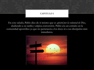 En este saludo, Pablo dice de sí mismo que es apóstol por la voluntad de Dios,
aludiendo a su tardía y atípica conversión. Pablo era un extraño en la
comunidad apostólica ya que no pertenecía a los doce ni a sus discípulos más
inmediatos.
CAPITULO I
 