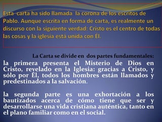 La Carta se divide en dos partes fundamentales:
la primera presenta el Misterio de Dios en
Cristo, revelado en la Iglesia: gracias a Cristo, y
sólo por Él, todos los hombres están llamados y
predestinados a la salvación.
la segunda parte es una exhortación a los
bautizados acerca de cómo tiene que ser y
desarrollarse una vida cristiana auténtica, tanto en
el plano familiar como en el social.
 