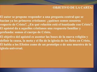 OBJETIVO DE LA CARTA:
El autor se propone responder a una pregunta central que se
hacían ya los primeros cristianos: ¿quiénes somos nosotros
respecto de Cristo?, ¿En qué relación está el bautizado con Cristo?.
El apóstol da a aquellos cristianos una respuesta familiar y
profunda: somos el cuerpo de Cristo.
El objetivo del apóstol es asentar las bases de la nueva religión y
definir la causa, la meta y el fin de la iglesia de los fieles en Cristo.
Él habla a los Efesios como de un prototipo o de una muestra de la
iglesia universal.
 