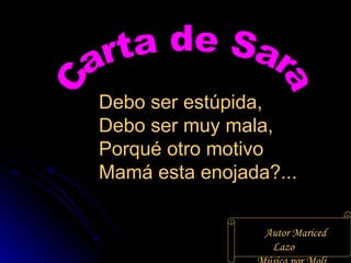 Debo ser estúpida,  Debo ser muy mala,  Porqué otro motivo  Mamá esta enojada?...  Autor Mariced Lazo Música por Moli Carta de Sara 