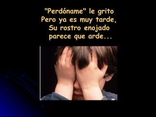 "Perdóname" le grito
Pero ya es muy tarde,
  Su rostro enojado
  parece que arde...
 