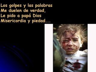 Los golpes y las palabras
Me duelen de verdad,
Le pido a papá Dios
Misericordia y piedad...
 