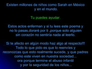 Existen millones de niños como Sarah en México
                   y en el mundo.

                 Tu puedes ayudar.

   Estos actos enferman y si tu lees este poema y
    no lo pasas,doraré por ti ,porque solo alguien
        sin corazón no sentiría nada al leerlo.

  Si te afecto en algún modo haz algo al respecto!!!
         Todo lo que pido es que lo reenvíes y
reconozcas que esto realmente sucede, y que padres
        como este viven en nuestra sociedad...
          ora porque termine el abuso infantil
            y por la seguridad de los niños...
 