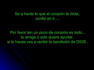 Se q harás lo que el corazón te dicta,
                confió en ti ....


  Por favor ten un poco de corazón es todo...
         tú amiga q solo quiere ayudar,
si lo haces vas a recibir la bendición de DIOS .
 