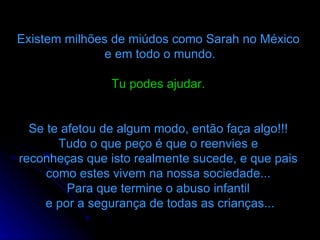 Existem milhões de miúdos como Sarah no México  e em todo o mundo. Tu podes ajudar.   Se te afetou de algum modo, então faça algo!!!  Tudo o que peço é que o reenvies e  reconheças que isto realmente sucede, e que pais  como estes vivem na nossa sociedade...  Para que termine o abuso infantil    e por a segurança de todas as crianças...  