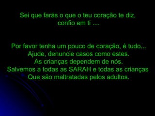 Sei que farás o que o teu coração te diz,  confio em ti .... Por favor tenha um pouco de coração, é tudo... Ajude, denuncie casos como estes. As crianças dependem de nós. Salvemos a todas as SARAH e todas as crianças  Que são maltratadas pelos adultos. 
