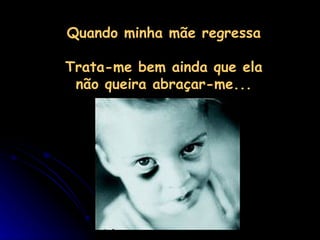 Quando minha mãe regressa  Trata-me bem ainda que ela não queira abraçar-me... 
