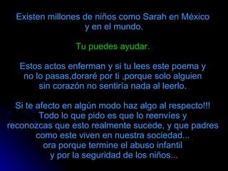Existen millones de niños como Sarah en México  y en el mundo. Tu puedes ayudar.   Estos actos enferman y si tu lees este poema y  no lo pasas,doraré por ti ,porque solo alguien  sin corazón no sentiría nada al leerlo.  Si te afecto en algún modo haz algo al respecto!!!  Todo lo que pido es que lo reenvíes y  reconozcas que esto realmente sucede, y que padres  como este viven en nuestra sociedad...  ora porque termine el abuso infantil    y por la seguridad de los niños...  