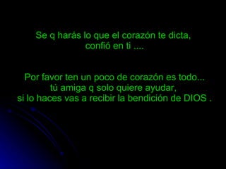 Se q harás lo que el corazón te dicta,  confió en ti .... Por favor ten un poco de corazón es todo... tú amiga q solo quiere ayudar,  si lo haces vas a recibir la bendición de DIOS . 