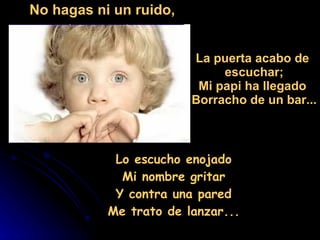 Lo escucho enojado  Mi nombre gritar  Y contra una pared  Me trato de lanzar...  No hagas ni un ruido, La puerta acabo de  escuchar; Mi papi ha llegado  Borracho de un bar... 