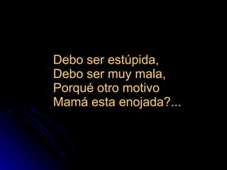 Debo ser estúpida,  Debo ser muy mala,  Porqué otro motivo  Mamá esta enojada?...  