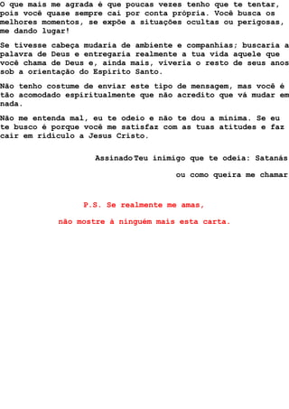O que mais me agrada é que poucas vezes tenho que te tentar,
pois você quase sempre cai por conta própria. Você busca os
melhores momentos, se expõe a situações ocultas ou perigosas,
me dando lugar!
Se tivesse cabeça mudaria de ambiente e companhias; buscaria a
palavra de Deus e entregaria realmente a tua vida aquele que
você chama de Deus e, ainda mais, viveria o resto de seus anos
sob a orientação do Espírito Santo.
Não tenho costume de enviar este tipo de mensagem, mas você é
tão acomodado espiritualmente que não acredito que vá mudar em
nada.
Não me entenda mal, eu te odeio e não te dou a mínima. Se eu
te busco é porque você me satisfaz com as tuas atitudes e faz
cair em ridículo a Jesus Cristo.
Assinado Teu inimigo que te odeia: Satanás
ou como queira me chamar
P.S. Se realmente me amas,
não mostre à ninguém mais esta carta.
 