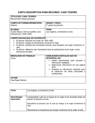 CARTA DESCRIPTIVA PARA RECURSO: CAZA TESORO 
TITULO DEL CAZA TESORO: 
Ella también desea participar 
CAMPO DE FORMACIÓN/MATERIA: 
Historia 
GRADO Y NIVEL: 
5° grado de primaria 
BLOQUE: 
Cuarto bloque: De los caudillos a las 
instituciones (1920-1982) 
TEMA: 
Las mujeres y el derecho al voto 
COMPETENCIAS QUE SE FAVORECEN: 
 El alumno describe a la mujer de 1920-1982. 
 El alumno analiza la participación social de la mujer. 
 El alumno identifica las principales razones para otorgarle a la mujer el derecho al 
voto. 
 El alumno reflexiona qué importancia tiene la participación de la mujer en las 
decisiones sociales. 
MODALIDAD DE TRABAJO: 
Curso 
HABILIDADES DIGITALES QUE SE 
DESARROLLAN: 
 Utilizar hipervínculos para acceder a 
información detallada. 
 Seleccionar información de una página 
Web. 
 Sintetizar la información obtenida para 
la extracción de ideas principales y 
conclusiones. 
AUTOR: 
Ceja Rojas Marisol 
Tema: 
Las mujeres y el derecho al voto 
Aprendizajes 
esperados: 
Comprenderá cuál era el papel de la mujer en la sociedad antes de 
adquirir el derecho al voto. 
Describirá el proceso por el cual se otorgo a la mujer el derecho al 
voto. 
Reconocerá la importancia de otorgar el derecho de la mujer al voto. 
 