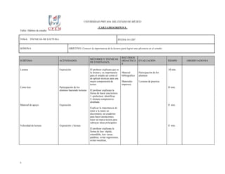 UNIVERSIDAD PRIVADA DEL ESTADO DE MÉXICO

                                                                  CARTA DESCRIPTIVA
Taller: Hábitos de estudio


TEMA: TÉCNICAS DE LECTURA                                                             FECHA:10-1207


SESION:6                              OBJETIVO: Conocer la importancia de la lectura para lograr una eficiencia en el estudio


                                                                                         RECURSOS
                                                         MÉTODOS Y TÉCNICAS
SUBTEMA                      ACTIVIDADES                                                 DIDACTICO       EVALUACIÓN             TIEMPO     OBSERVACIONES
                                                         DE ENSEÑANZA
                                                                                         S

Lectura                      Exposición                  El profesor explicara que es                                           .10 min.
                                                         la lectura y su importancia     Material        Participación de los
                                                         para el estudio así como el     bibliográfico   alumnos
                                                         de aplicar técnicas para una
                                                         mejor comprensión de            Materiales      Lecturas de practica
                                                         textos                          impresos.
Como leer                    Participación de los                                                                               10 min.
                             alumnos haciendo lecturas   El profesor explicara la
                                                         forma de hacer una lectura:
                                                         1.-prelectura: identificar
                                                         2.-lectura comprensiva:
                                                         detallada
Material de apoyo            Exposición                                                                                         15 min.
                                                         Explicar la importancia de
                                                         tener a la mano un
                                                         diccionario, un cuaderno
                                                         para hacer anotaciones,
                                                         tener un marca textos para
                                                         subrayar ideas principales
Velocidad de lectura         Exposición y lectura                                                                               15 min.
                                                         El profesor explicara la
                                                         forma de leer: rápida,
                                                         entendible, leer varias
                                                         palabras, evitar regresiones,
                                                         evitar vocalizar,




6
 